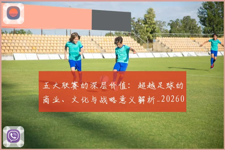 五大联赛的深层价值：超越足球的商业、文化与战略意义解析_20260611141753