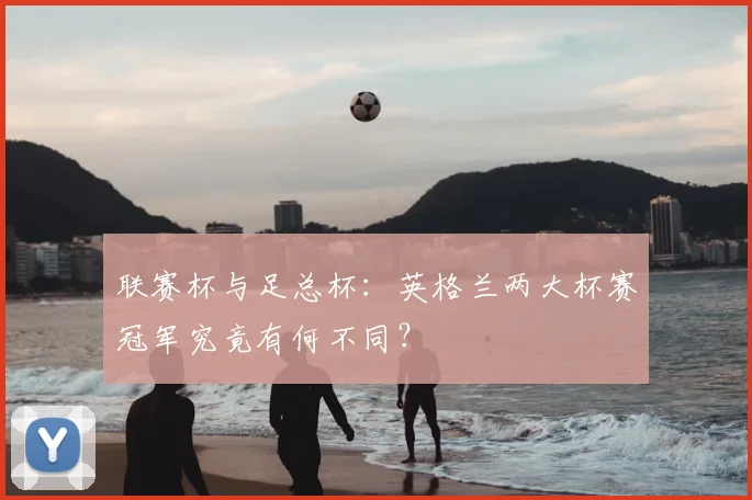 联赛杯与足总杯:英格兰两大杯赛冠军究竟有何不同?
