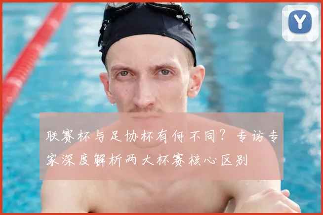 联赛杯与足协杯有何不同?专访专家深度解析两大杯赛核心区别