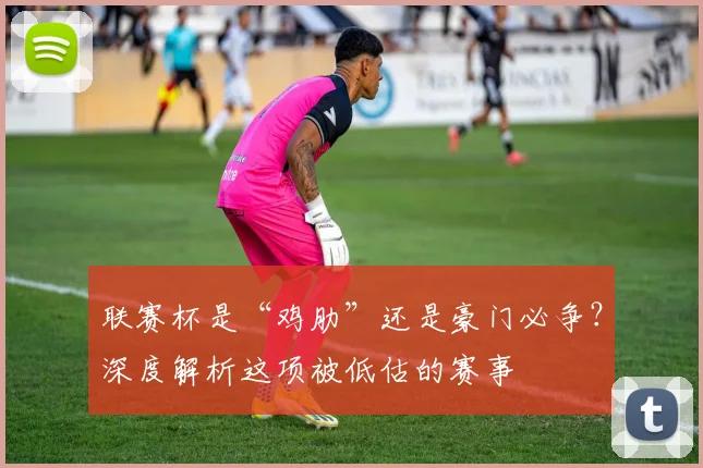 联赛杯是“鸡肋”还是豪门必争？深度解析这项被低估的赛事