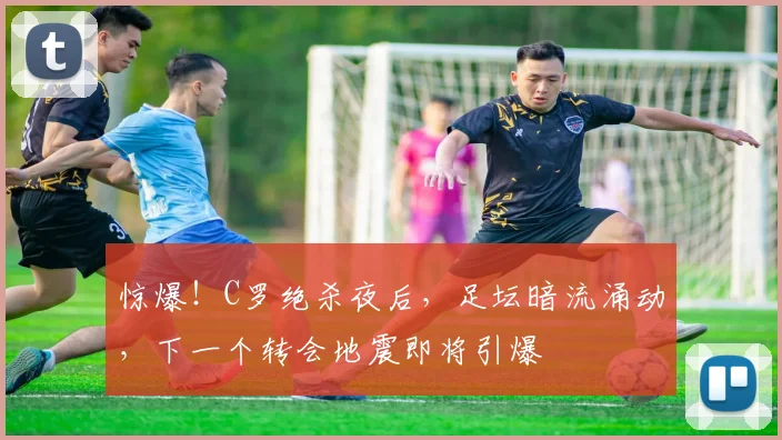 惊爆!C罗绝杀夜后,足坛暗流涌动,下一个转会地震即将引爆