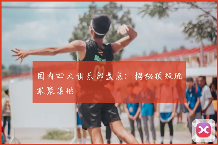 国内四大俱乐部盘点：揭秘顶级玩家聚集地