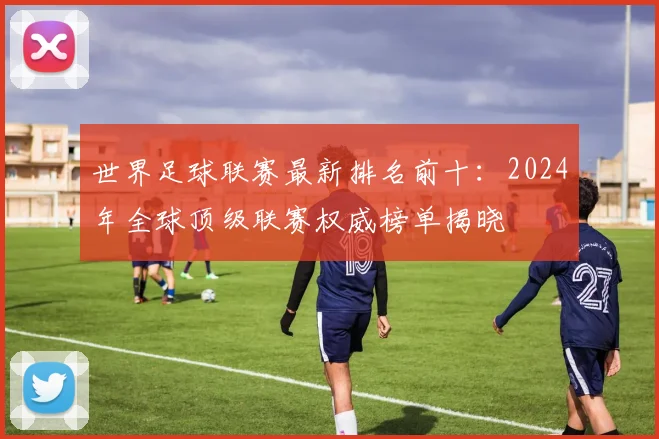 世界足球联赛最新排名前十：2024年全球顶级联赛权威榜单揭晓