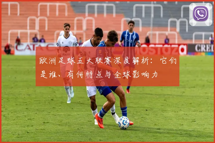 欧洲足球五大联赛深度解析：它们是谁、有何特点与全球影响力