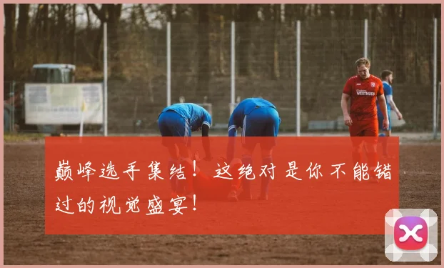 巅峰选手集结！这绝对是你不能错过的视觉盛宴！