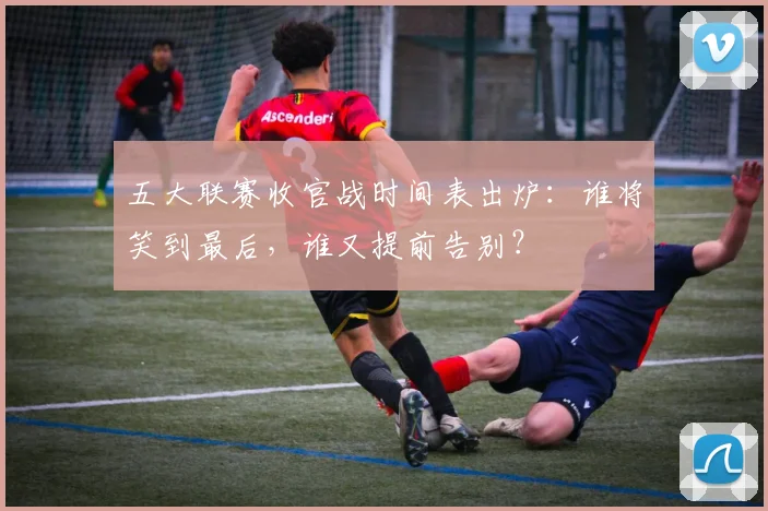 五大联赛收官战时间表出炉:谁将笑到最后,谁又提前告别?