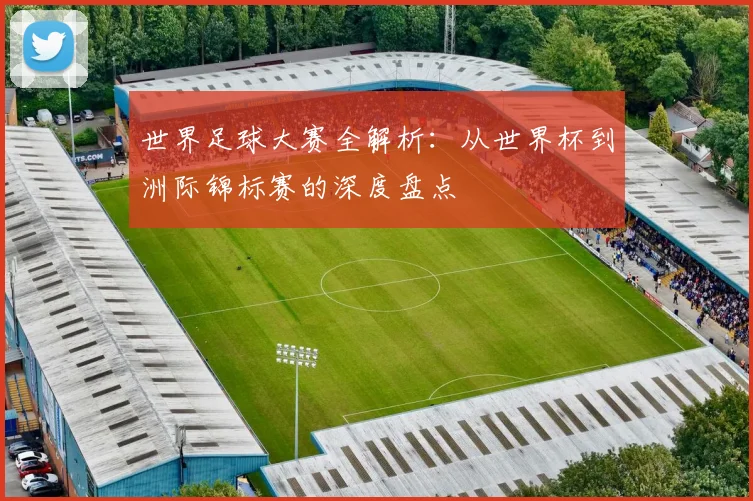 世界足球大赛全解析：从世界杯到洲际锦标赛的深度盘点